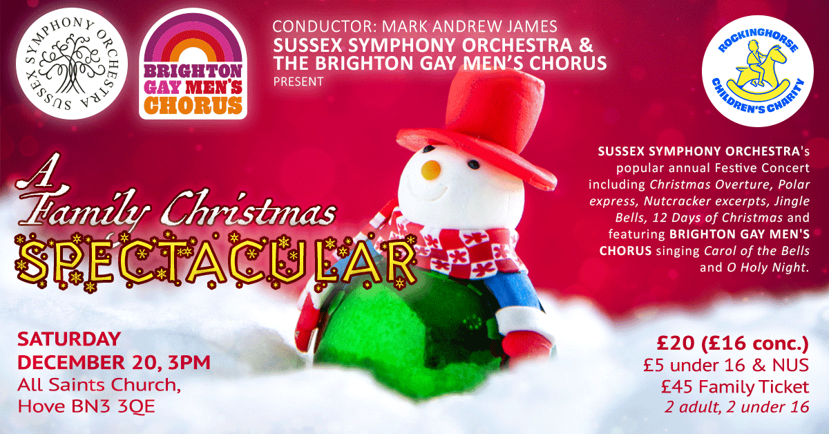 SUSSEX SYMPHONY ORCHESTRA & THE BRIGHTON GAY MEN'S CHORUS PRESENT A Family Christmas SPECTACULAR. SUSSEX SYMPHONY ORCHESTRA's popular annual Festive Concert including Christmas Overture, Polar express, Nutcracker excerpts, Jingle Bells, 12 Days of Christmas and featuring BRIGHTON GAY MEN'S CHORUS singing Carol of the Bells and O Holy Night. SATURDAY DECEMBER 20, 3PM All Saints Church, Hove BN3 3QE. £20 (£16 conc.) £5 under 16 & NUS
£45 Family Ticket 2 adult, 2 under 16